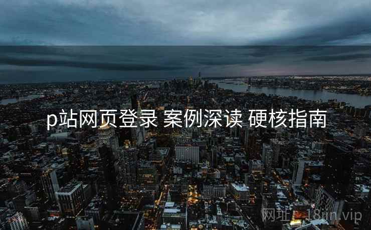 p站网页登录 案例深读 硬核指南