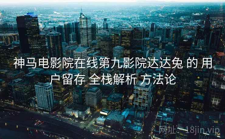 神马电影院在线第九影院达达兔 的 用户留存 全栈解析 方法论