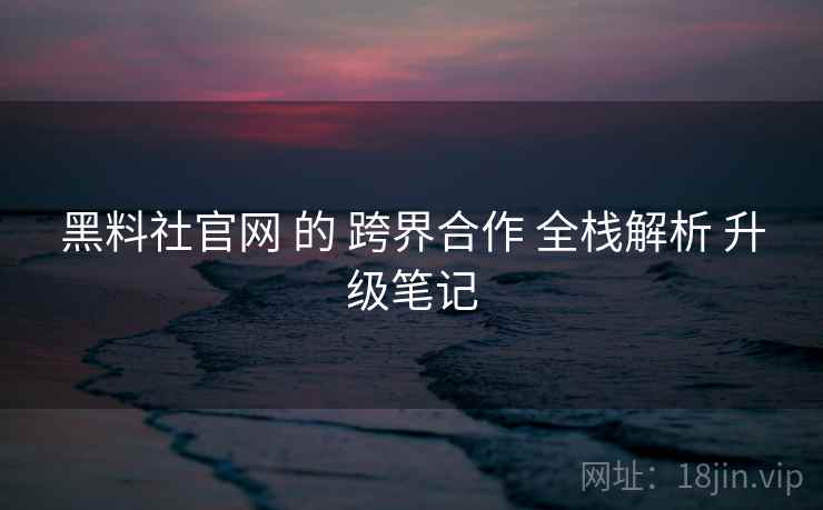 黑料社官网 的 跨界合作 全栈解析 升级笔记