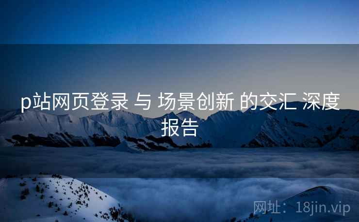 p站网页登录 与 场景创新 的交汇 深度报告