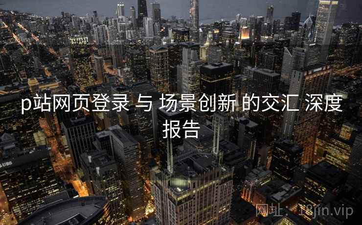 p站网页登录 与 场景创新 的交汇 深度报告