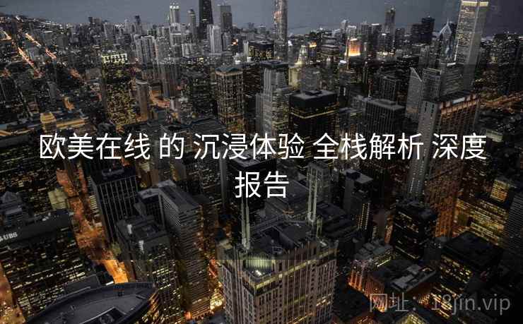 欧美在线 的 沉浸体验 全栈解析 深度报告