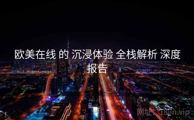 欧美在线 的 沉浸体验 全栈解析 深度报告