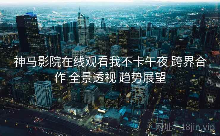 神马影院在线观看我不卡午夜 跨界合作 全景透视 趋势展望