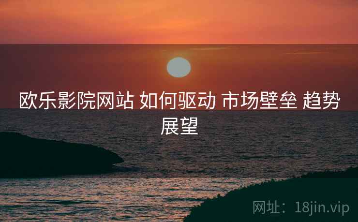 欧乐影院网站 如何驱动 市场壁垒 趋势展望
