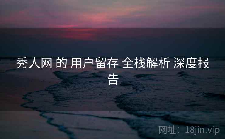 秀人网 的 用户留存 全栈解析 深度报告 秀人网 的 用户留存 全栈解析 深度报告