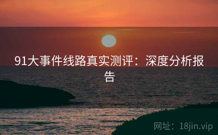 91大事件线路真实测评:深度分析报告 91大事件线路真实测评:深度分析报告
