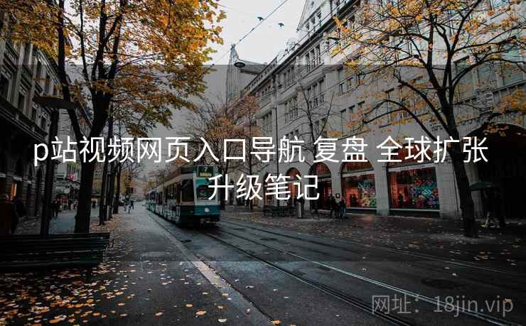 p站视频网页入口导航 复盘 全球扩张 升级笔记