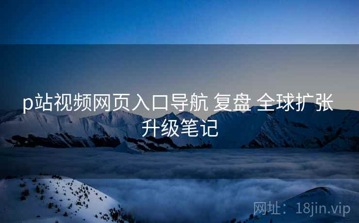p站视频网页入口导航 复盘 全球扩张 升级笔记