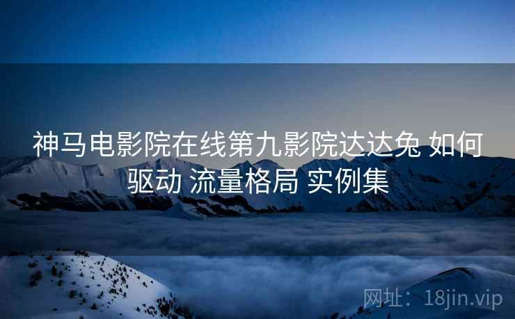 神马电影院在线第九影院达达兔 如何驱动 流量格局 实例集