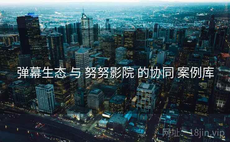 弹幕生态 与 努努影院 的协同 案例库