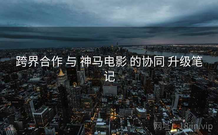 跨界合作 与 神马电影 的协同 升级笔记