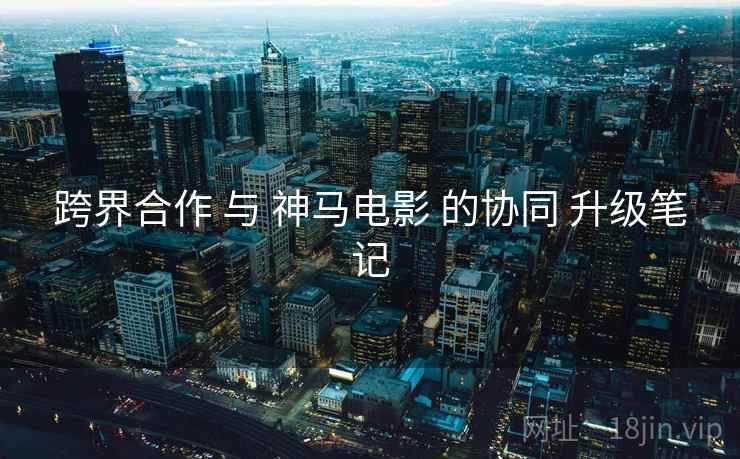 跨界合作 与 神马电影 的协同 升级笔记